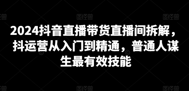 2024抖音直播带货直播间拆解，抖运营从入门到精通，普通人谋生最有效技能-整合资源网