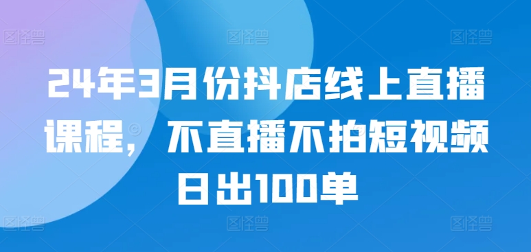 24年3月份抖店线上直播课程，不直播不拍短视频日出100单-秀人资源网