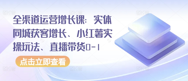 全渠道运营增长课：实体同城获客增长、小红薯实操玩法、直播带货0-1-整合资源网