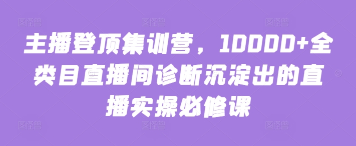 主播登顶集训营，10000+全类目直播间诊断沉淀出的直播实操必修课-整合资源网