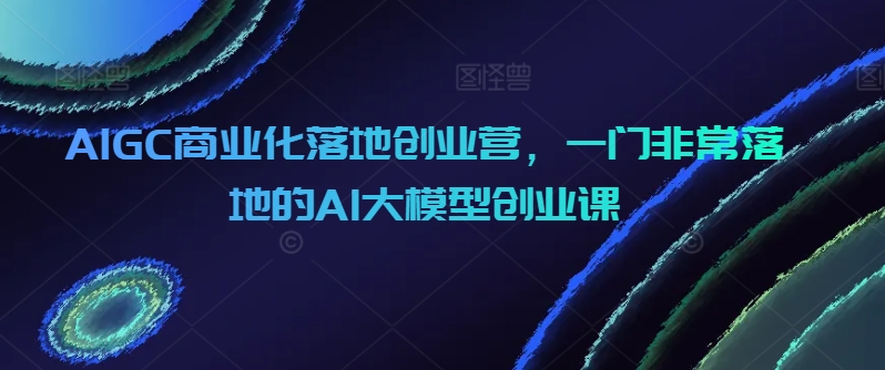 AIGC商业化落地创业营，一门非常落地的AI大模型创业课-秀人资源网