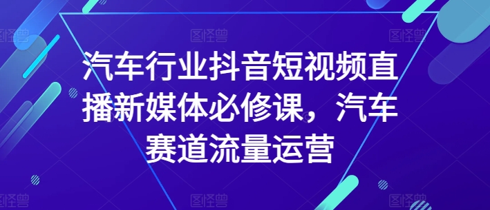 汽车行业抖音短视频直播新媒体必修课，汽车赛道流量运营-秀人资源网