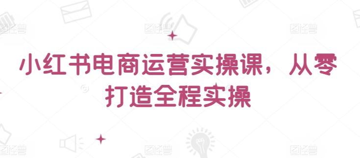 小红书电商运营实操课，​从零打造全程实操-秀人资源网
