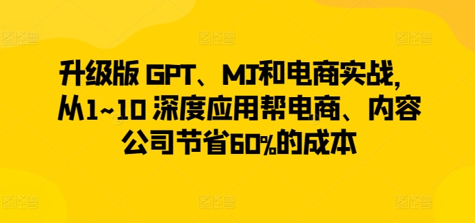 升级版 GPT、MJ和电商实战，从1~10 深度应用帮电商、内容公司节省60%的成本-整合资源网