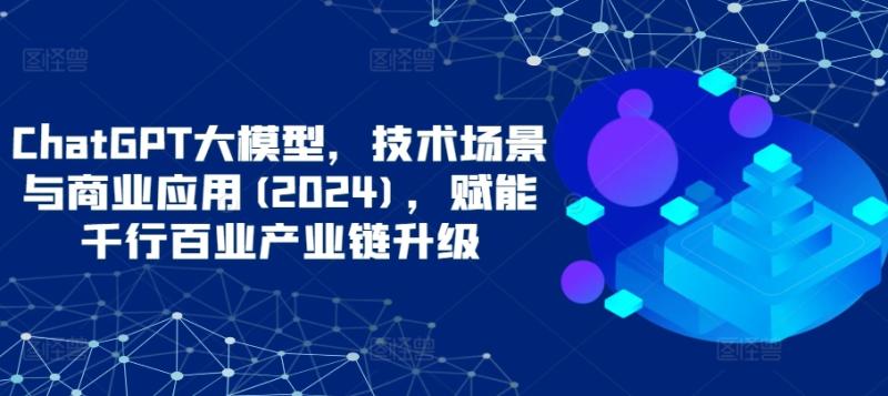 ChatGPT大模型，技术场景与商业应用(2024)，赋能千行百业产业链升级-秀人资源网
