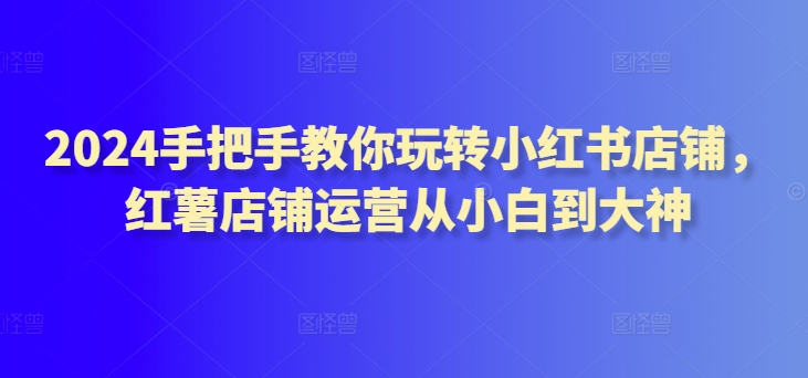 2024手把手教你玩转小红书店铺，红薯店铺运营从小白到大神-秀人资源网
