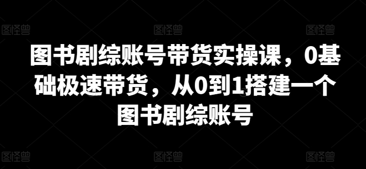 图书剧综账号带货实操课，0基础极速带货，从0到1搭建一个图书剧综账号-整合资源网