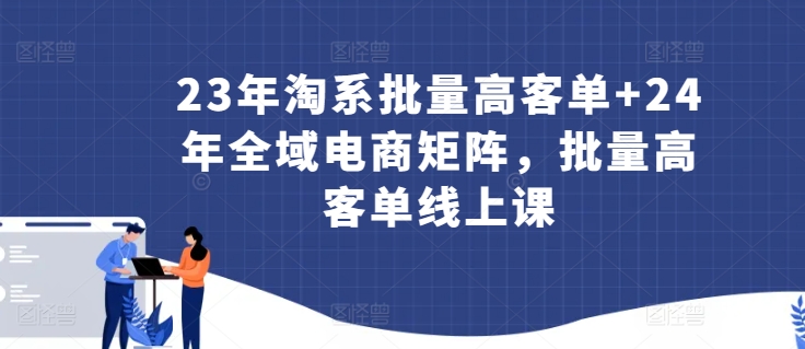 23年淘系批量高客单+24年全域电商矩阵，批量高客单线上课-秀人资源网