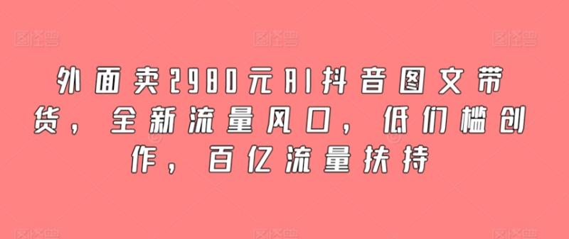 外面卖2980元AI抖音图文带货，全新流量风口，低们槛创作，百亿流量扶持-秀人资源网
