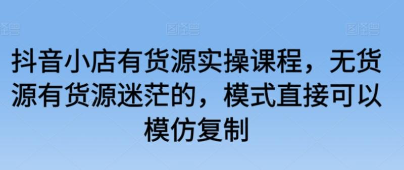 抖音小店有货源实操课程，无货源有货源迷茫的，模式直接可以模仿复制-秀人资源网