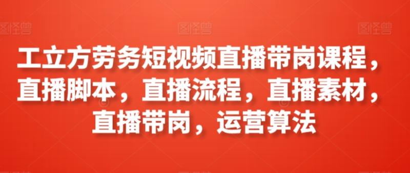 工立方劳务短视频直播带岗课程，直播脚本，直播流程，直播素材，直播带岗，运营算法-整合资源网