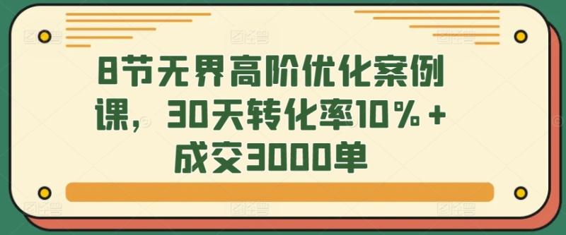 8节无界高阶优化案例课，30天转化率10%+成交3000单-整合资源网