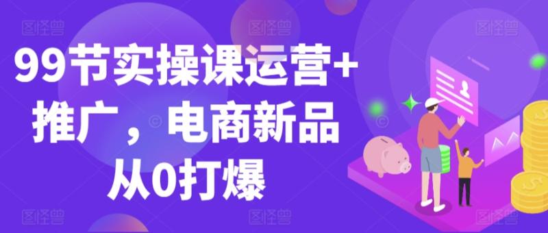 99节实操课运营+推广，电商新品从0打爆-秀人资源网