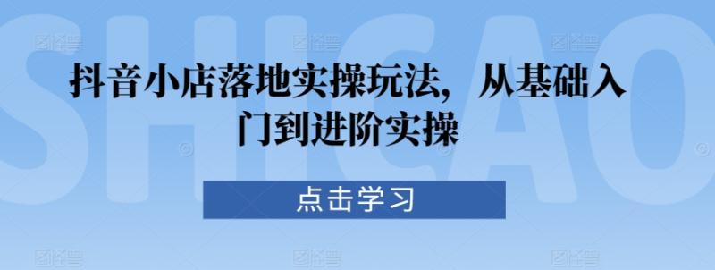抖音小店落地实操玩法，从基础入门到进阶实操-秀人资源网
