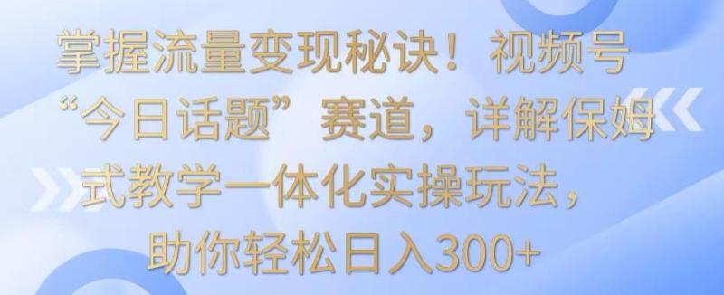 掌握流量变现秘诀！视频号“今日话题”赛道，详解保姆式教学一体化实操玩法，助你轻松日入300+【揭秘】-整合资源网