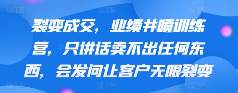 裂变成交，业绩井喷训练营，只讲话卖不出任何东西，会发问让客户无限裂变-秀人资源网