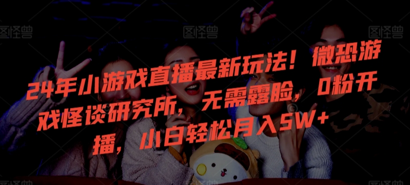 24年小游戏直播最新玩法！微恐游戏怪谈研究所，无需露脸，0粉开播，小白轻松月入5W+【揭秘】-整合资源网
