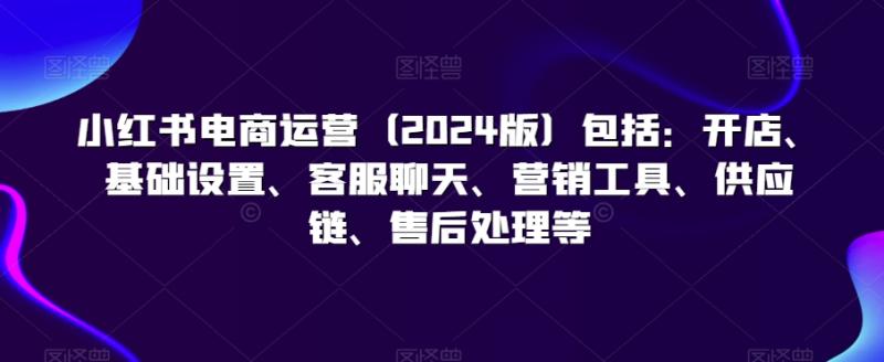 小红书电商运营（2024版）包括：开店、基础设置、客服聊天、营销工具、供应链、售后处理等-整合资源网