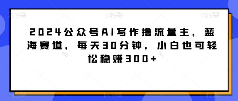 2024公众号AI写作撸流量主，蓝海赛道，每天30分钟，小白也可轻松稳赚300+【揭秘】-整合资源网