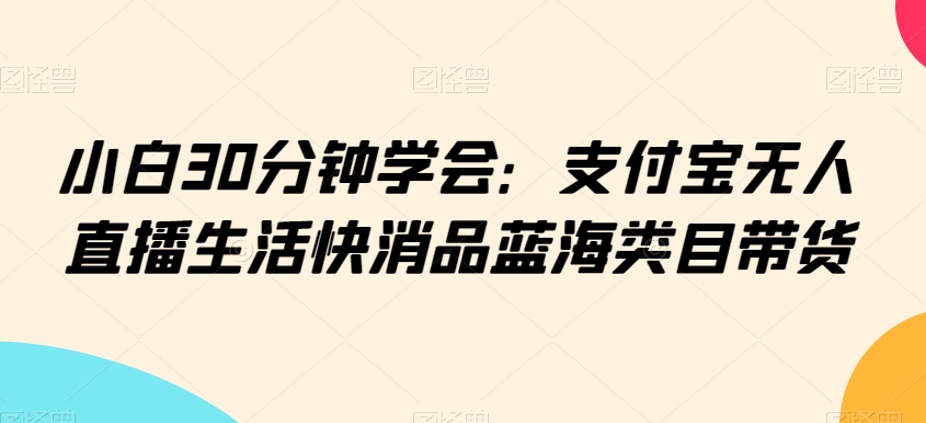 小白30分钟学会：支付宝无人直播生活快消品蓝海类目带货【揭秘】-秀人资源网