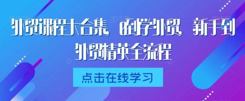 外贸课程大合集，0到1学外贸，新手到外贸精英全流程-整合资源网