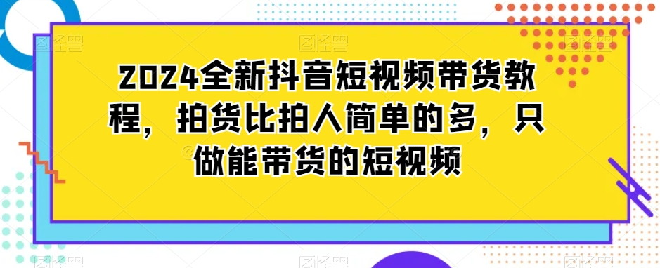 2024全新抖音短视频带货教程，拍货比拍人简单的多，只做能带货的短视频-秀人资源网