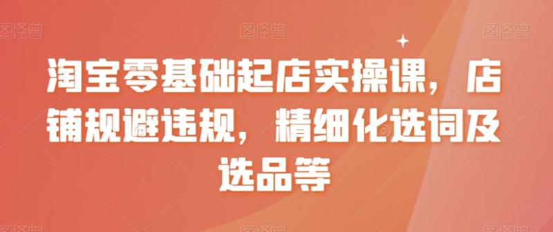淘宝零基础起店实操课，店铺规避违规，精细化选词及选品等-整合资源网