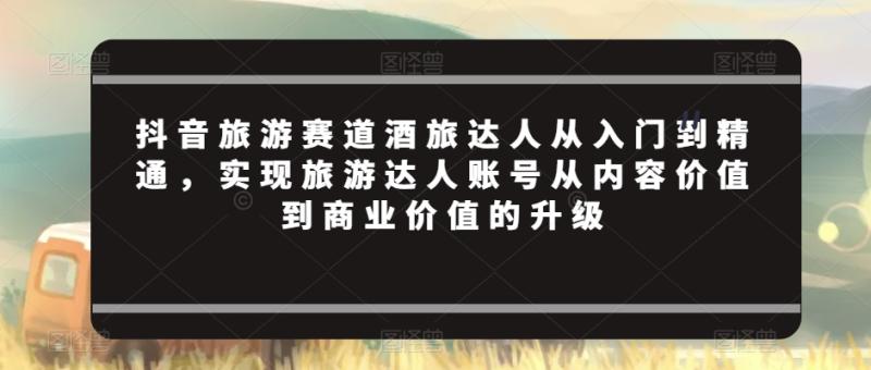 抖音旅游赛道酒旅达人从入门到精通，实现旅游达人账号从内容价值到商业价值的升级-秀人资源网