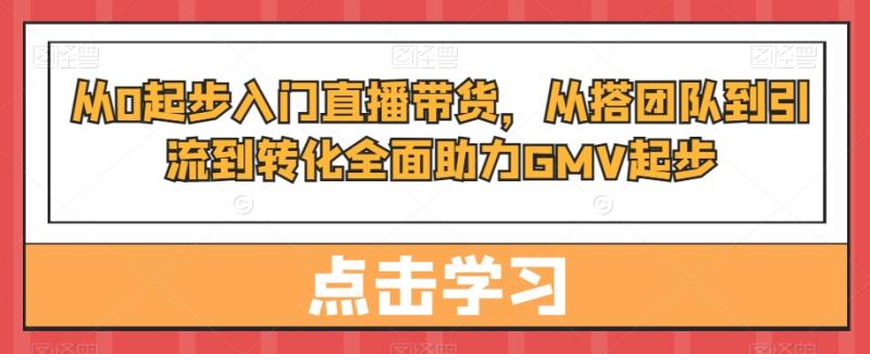 从0起步入门直播带货，​从搭团队到引流到转化全面助力GMV起步-秀人资源网