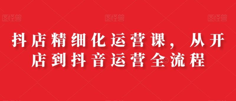 抖店精细化运营课，从开店到抖音运营全流程-秀人资源网