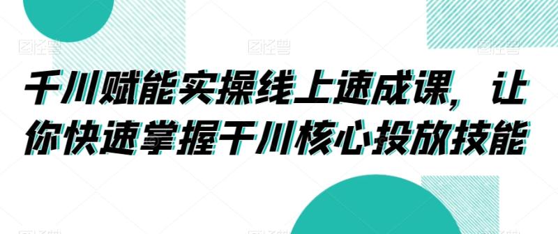 千川赋能实操线上速成课，让你快速掌握干川核心投放技能-秀人资源网