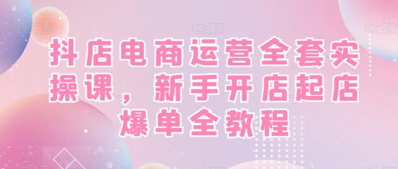 抖店电商运营全套实操课，新手开店起店爆单全教程-秀人资源网