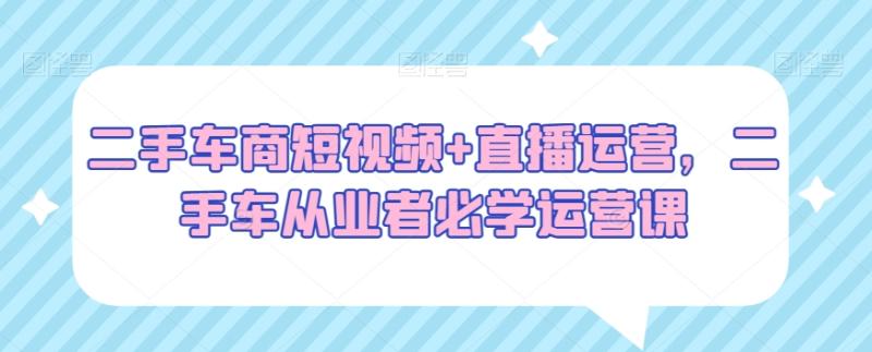 二手车商短视频+直播运营，二手车从业者必学运营课-秀人资源网
