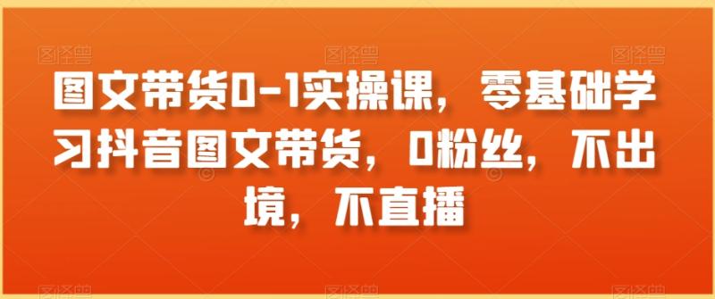 图文带货0-1实操课，零基础学习抖音图文带货，0粉丝，不出境，不直播-秀人资源网