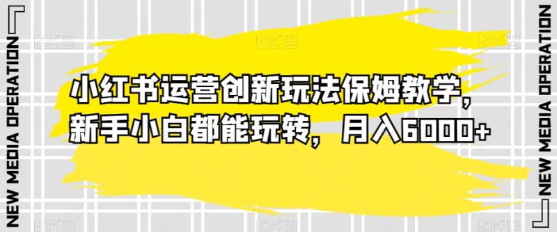 小红书运营创新玩法保姆教学，新手小白都能玩转，月入6000+【揭秘】-整合资源网