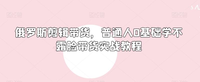 俄罗斯产品剪辑带货，普通人0基础学不露脸带货实战教程-秀人资源网