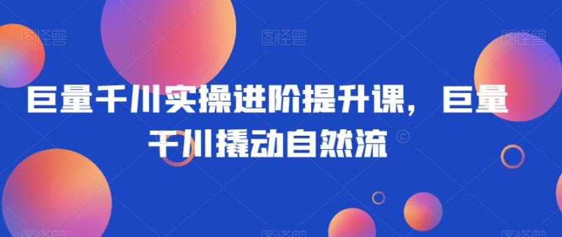 巨量千川实操进阶提升课，巨量干川撬动自然流-秀人资源网