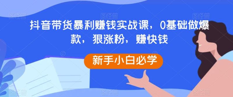 抖音带货暴利赚钱实战课，0基础做爆款，狠涨粉，赚快钱-秀人资源网