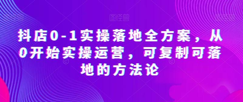 抖店0-1实操落地全方案，从0开始实操运营，可复制可落地的方法论-整合资源网