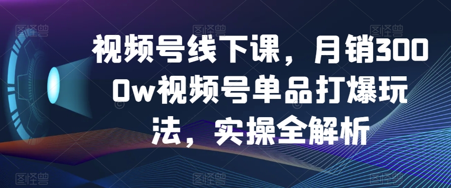 视频号线下课，月销3000w视频号单品打爆玩法，实操全解析-秀人资源网