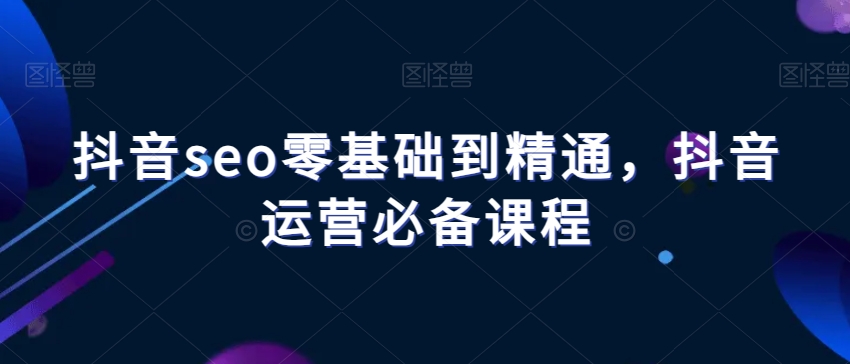 抖音seo零基础到精通，抖音运营必备课程-秀人资源网