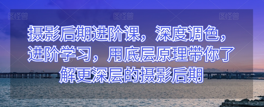 摄影后期进阶课，深度调色，进阶学习，用底层原理带你了解更深层的摄影后期-秀人资源网
