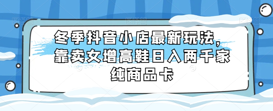 冬季抖音小店最新玩法，靠卖女增高鞋日入两千家纯商品卡【揭秘】-秀人资源网