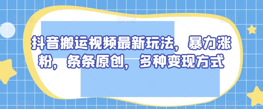 抖音搬运视频最新玩法，暴力涨粉，条条原创，多种变现方式【揭秘】-秀人资源网