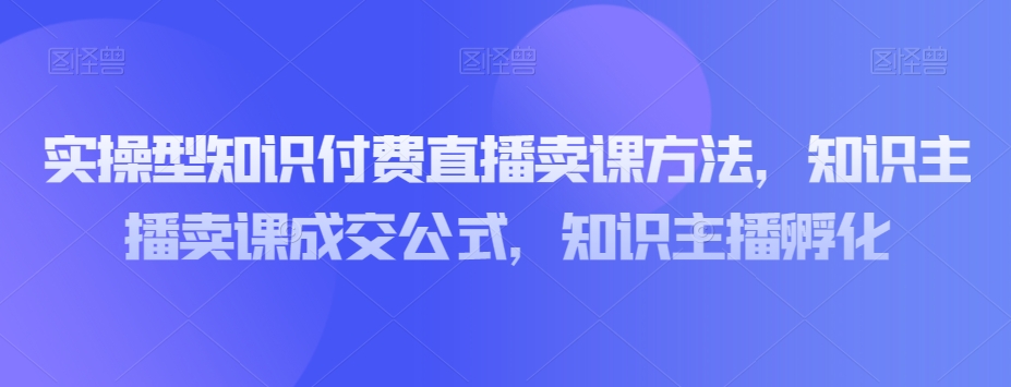 实操型知识付费直播卖课方法，知识主播卖课成交公式，知识主播孵化-秀人资源网