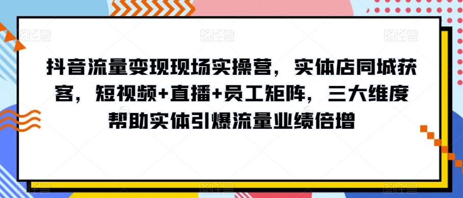 抖音流量变现现场实操营，实体店同城获客，短视频+直播+员工矩阵，三大维度帮助实体引爆流量业绩倍增-秀人资源网