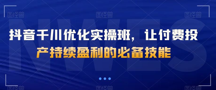 抖音千川优化实操班，让付费投产持续盈利的必备技能-秀人资源网