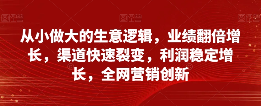 从小做大的生意逻辑，业绩翻倍增长，渠道快速裂变，利润稳定增长，全网营销创新-整合资源网