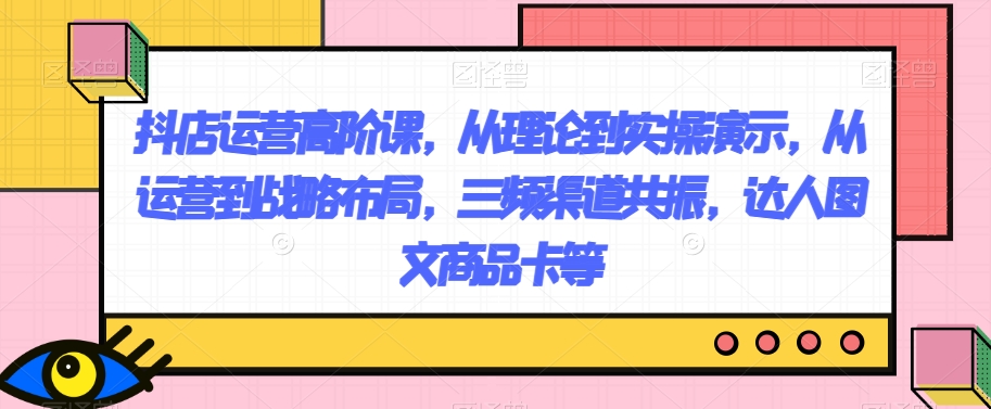 抖店运营高阶课，从理论到实操演示，从运营到战略布局，三频渠道共振，达人图文商品卡等-秀人资源网