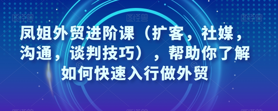 凤姐外贸进阶课（扩客，社媒，沟通，谈判技巧），帮助你了解如何快速入行做外贸-秀人资源网